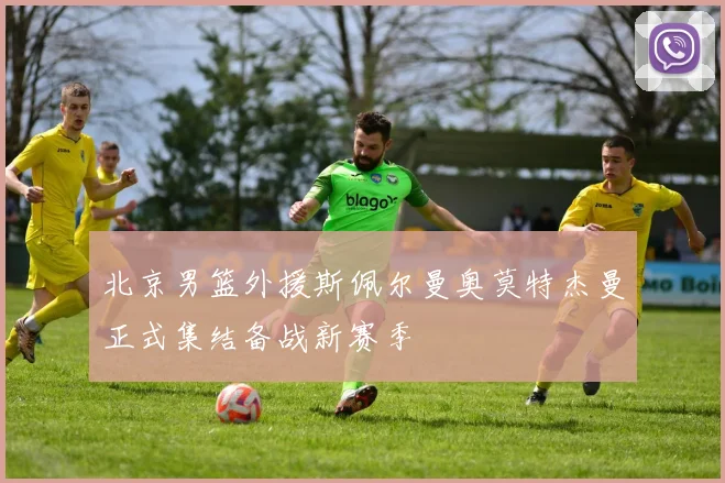 北京男篮外援斯佩尔曼奥莫特杰曼正式集结备战新赛季