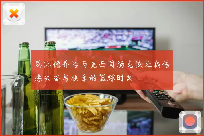 恩比德乔治马克西同场竞技让我倍感兴奋与快乐的篮球时刻