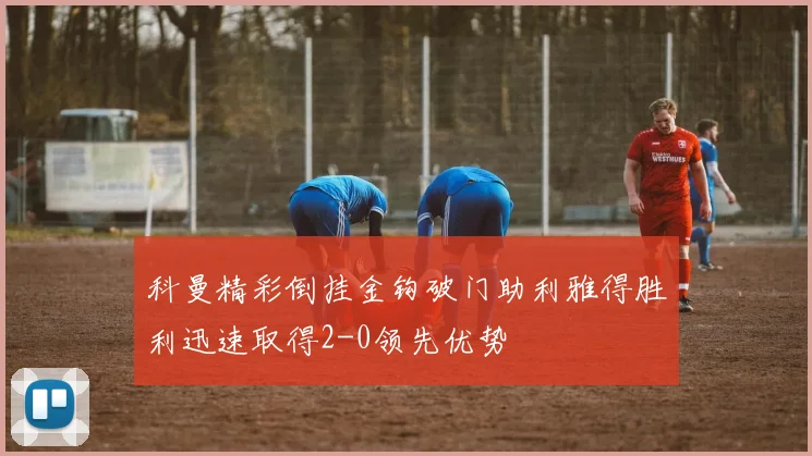 科曼精彩倒挂金钩破门助利雅得胜利迅速取得2-0领先优势
