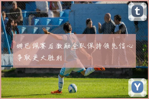 姆巴佩赛后激励全队保持领先信心争取更大胜利