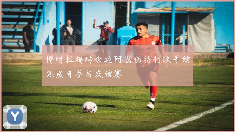 博特拉梅转会迈阿密仍待行政手续完成可参与友谊赛