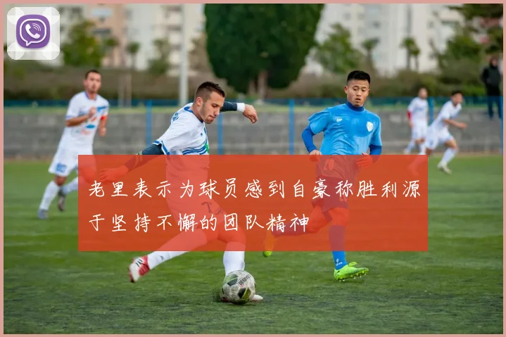 老里表示为球员感到自豪称胜利源于坚持不懈的团队精神