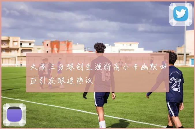 大洛三分球创生涯新高小卡幽默回应引发球迷热议
