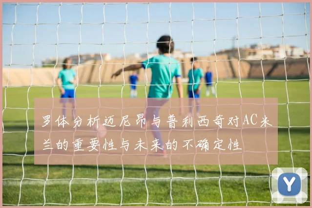 罗体分析迈尼昂与普利西奇对AC米兰的重要性与未来的不确定性