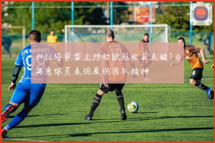 加拉塔萨雷主帅称欧冠收获关键1分满意球员表现展现团队精神