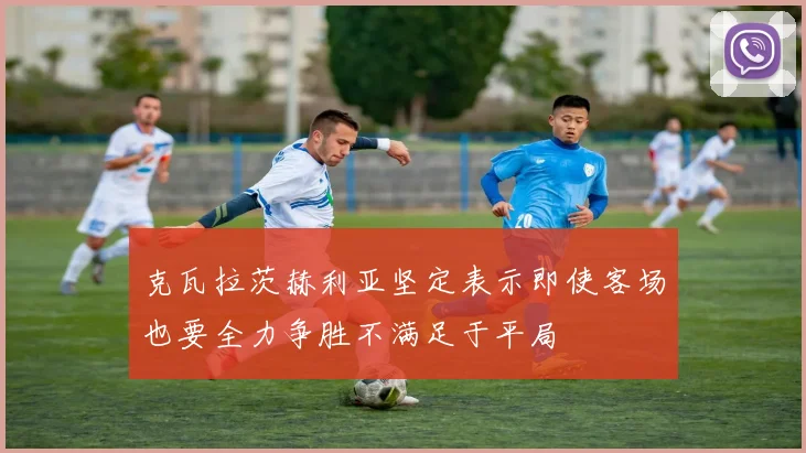 克瓦拉茨赫利亚坚定表示即使客场也要全力争胜不满足于平局