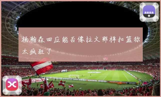 杨瀚森回应能否像拉文那样扣篮称太疯狂了