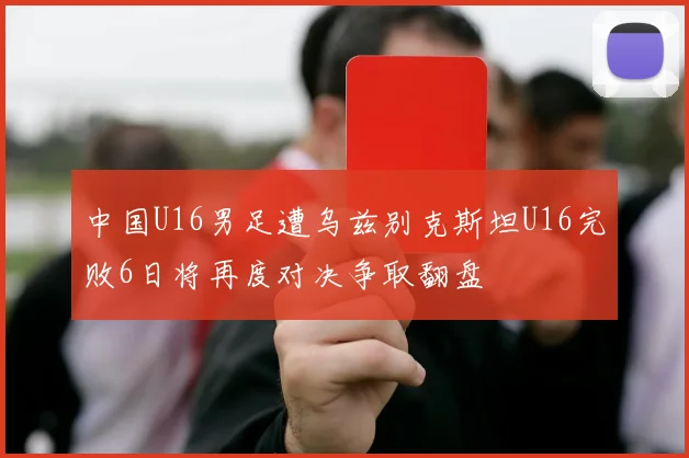 中国U16男足遭乌兹别克斯坦U16完败6日将再度对决争取翻盘