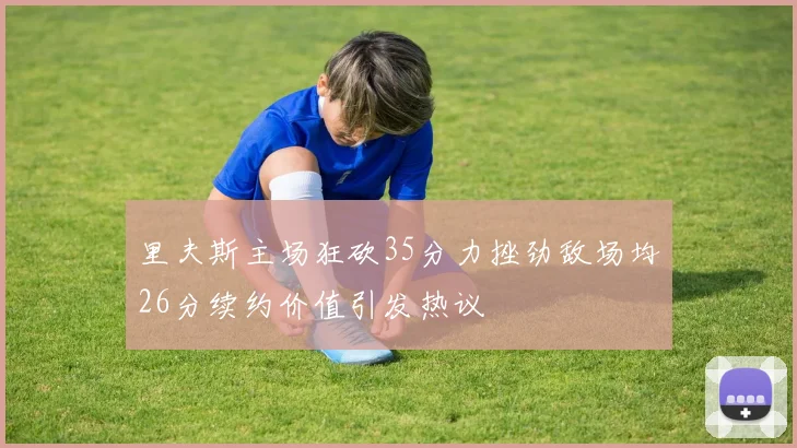 里夫斯主场狂砍35分力挫劲敌场均26分续约价值引发热议