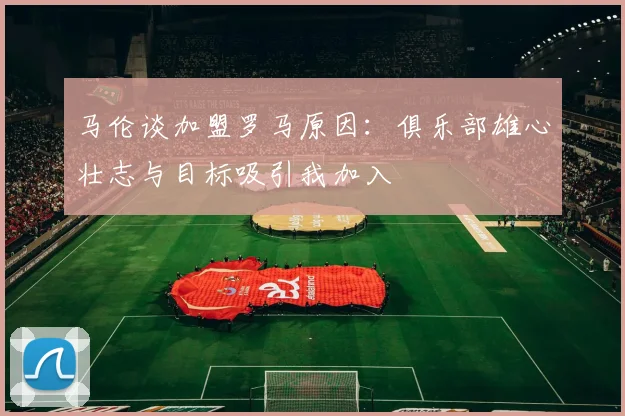 马伦谈加盟罗马原因：俱乐部雄心壮志与目标吸引我加入