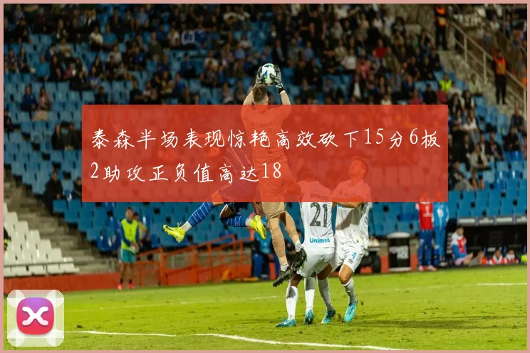 泰森半场表现惊艳高效砍下15分6板2助攻正负值高达18