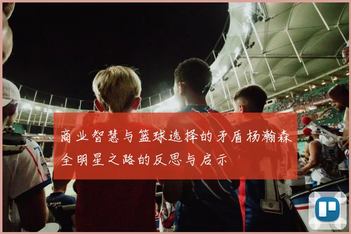 商业智慧与篮球选择的矛盾杨瀚森全明星之路的反思与启示