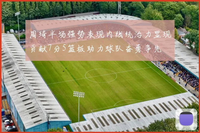 周琦半场强势表现内线统治力显现贡献7分5篮板助力球队奋勇争先