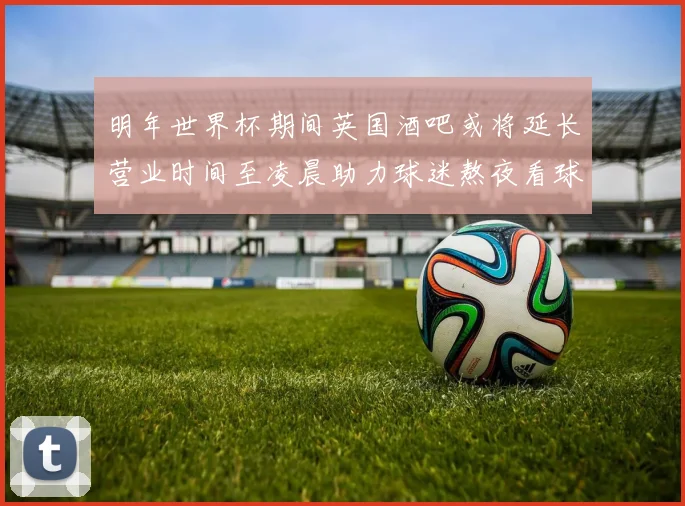 明年世界杯期间英国酒吧或将延长营业时间至凌晨助力球迷熬夜看球