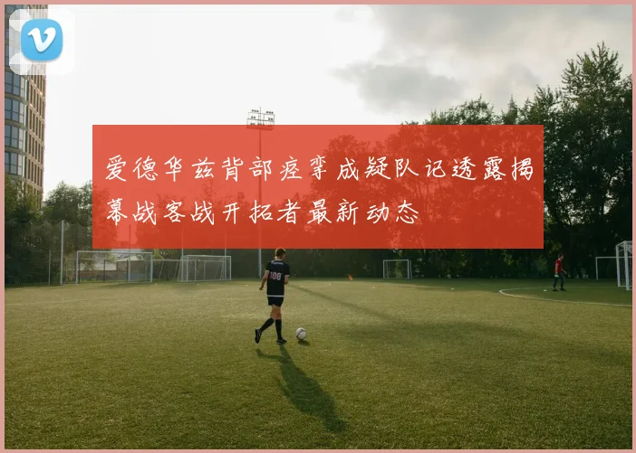 爱德华兹背部痉挛成疑队记透露揭幕战客战开拓者最新动态