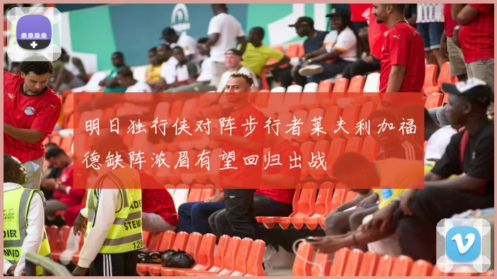明日独行侠对阵步行者莱夫利加福德缺阵浓眉有望回归出战