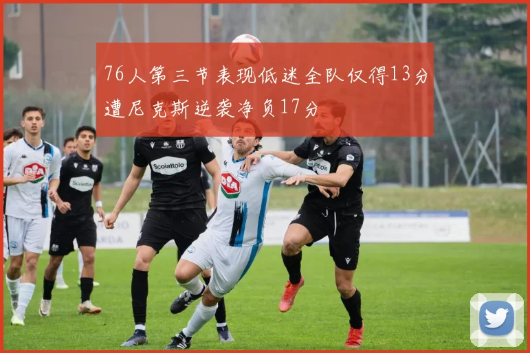 76人第三节表现低迷全队仅得13分遭尼克斯逆袭净负17分