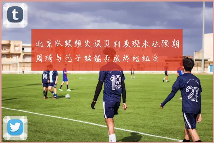 北京队频频失误贝利表现未达预期周琦与范子铭能否成终结组合