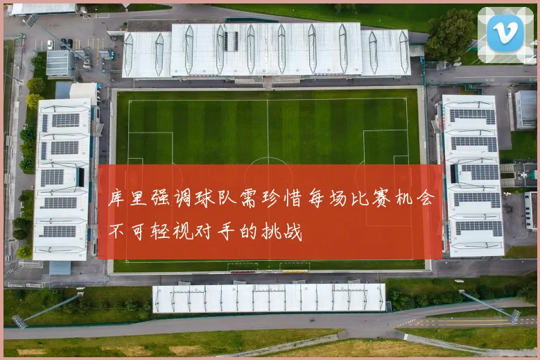 库里强调球队需珍惜每场比赛机会不可轻视对手的挑战