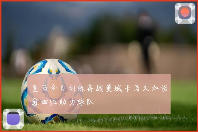 皇马今日训练备战曼城卡马文加伤愈回归助力球队