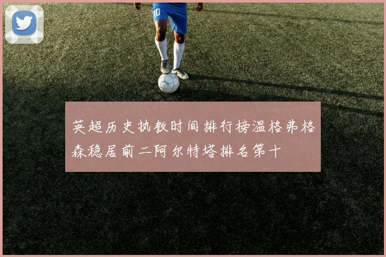 英超历史执教时间排行榜温格弗格森稳居前二阿尔特塔排名第十