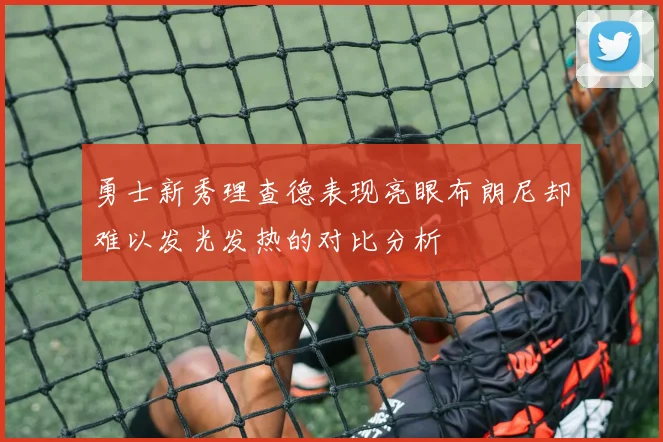 勇士新秀理查德表现亮眼布朗尼却难以发光发热的对比分析
