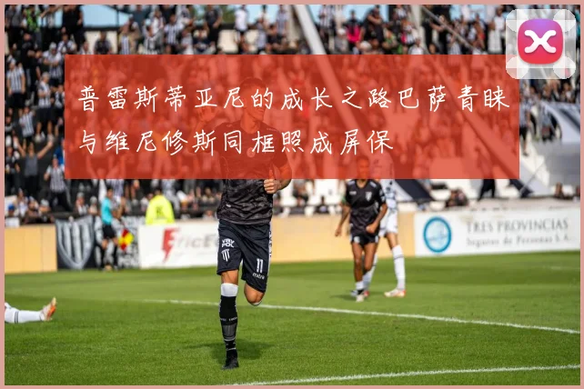 普雷斯蒂亚尼的成长之路巴萨青睐与维尼修斯同框照成屏保