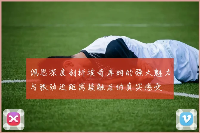 佩恩深度剖析埃奇库姆的强大魅力与狠劲近距离接触后的真实感受