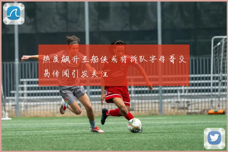 热度飙升王船侠或将拆队字母哥交易传闻引发关注