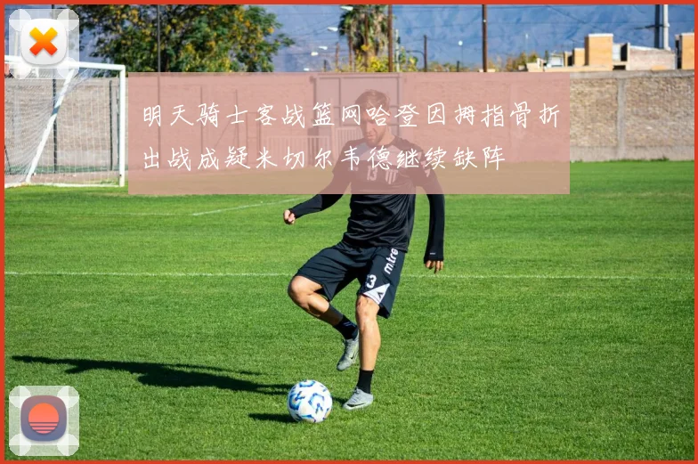 明天骑士客战篮网哈登因拇指骨折出战成疑米切尔韦德继续缺阵